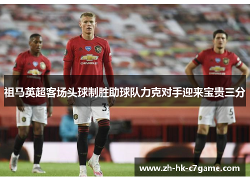祖马英超客场头球制胜助球队力克对手迎来宝贵三分 祖马英超客场头球制胜助球队力克对手迎来宝贵三分