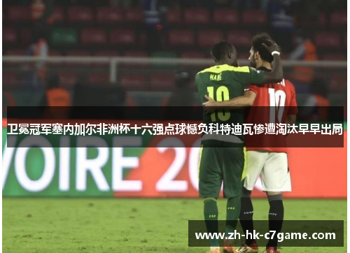 卫冕冠军塞内加尔非洲杯十六强点球憾负科特迪瓦惨遭淘汰早早出局