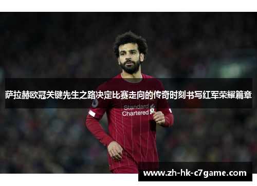 萨拉赫欧冠关键先生之路决定比赛走向的传奇时刻书写红军荣耀篇章 萨拉赫欧冠关键先生之路决定比赛走向的传奇时刻书写红军荣耀篇章